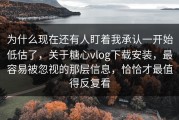 为什么现在还有人盯着我承认一开始低估了，关于糖心vlog下载安装，最容易被忽视的那层信息，恰恰才最值得反复看