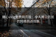 糖心vlog免费网页版：令人难以抗拒的网络热点现象