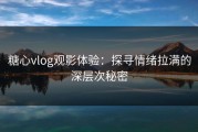 糖心vlog观影体验：探寻情绪拉满的深层次秘密