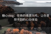 糖心vlog：惊艳的情感共鸣，让你意想不到的心动体验