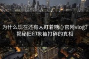 为什么现在还有人盯着糖心官网vlog？揭秘旧印象被打碎的真相