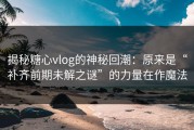 揭秘糖心vlog的神秘回潮：原来是“补齐前期未解之谜”的力量在作魔法