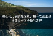 糖心vlog的隐藏深意：每一次细细品味都是一次全新的发现
