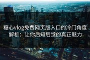 糖心vlog免费网页版入口的冷门角度解析：让你后知后觉的真正魅力