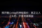 揭开糖心vlog的神秘面纱：真正让人上头的，不是表面那层
