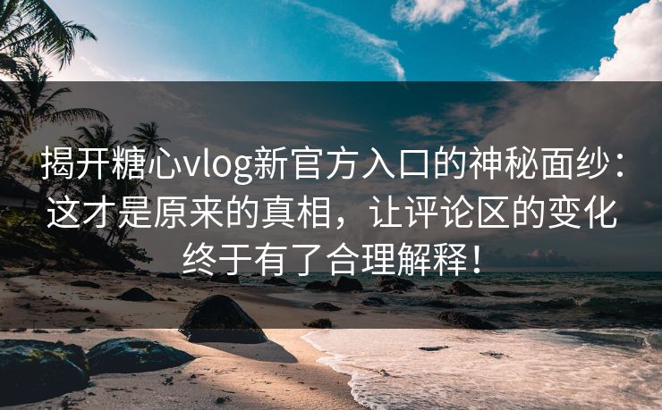 揭开糖心vlog新官方入口的神秘面纱：这才是原来的真相，让评论区的变化终于有了合理解释！