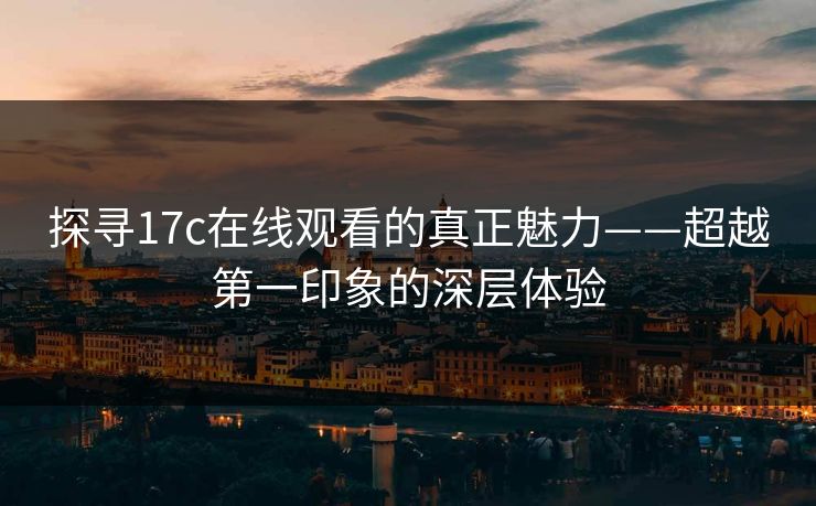 探寻17c在线观看的真正魅力——超越第一印象的深层体验 探寻17c在线观看的真正魅力——超越第一印象的深层体验