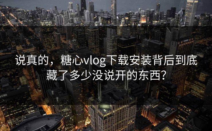 说真的，糖心vlog下载安装背后到底藏了多少没说开的东西？