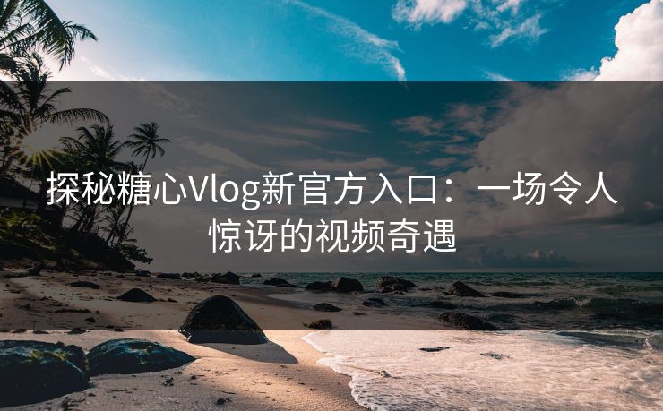 探秘糖心Vlog新官方入口：一场令人惊讶的视频奇遇