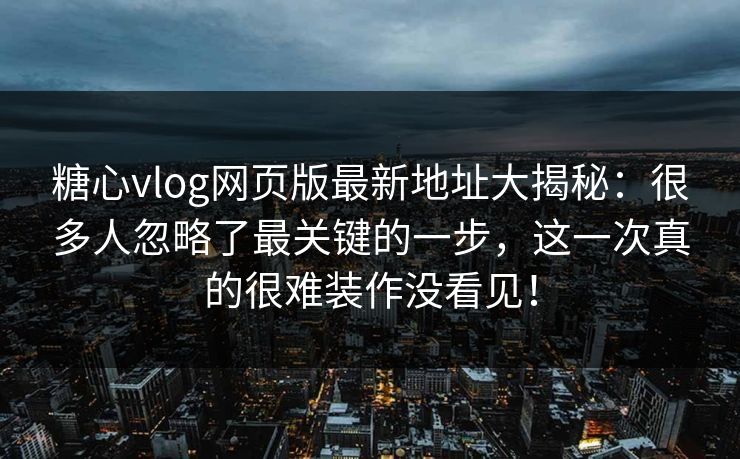 糖心vlog网页版最新地址大揭秘：很多人忽略了最关键的一步，这一次真的很难装作没看见！