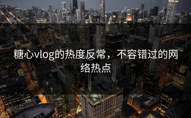 糖心vlog的热度反常，不容错过的网络热点