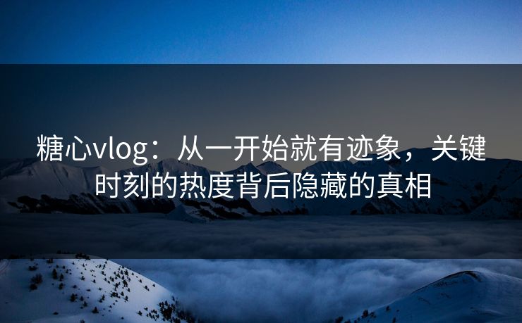 糖心vlog：从一开始就有迹象，关键时刻的热度背后隐藏的真相