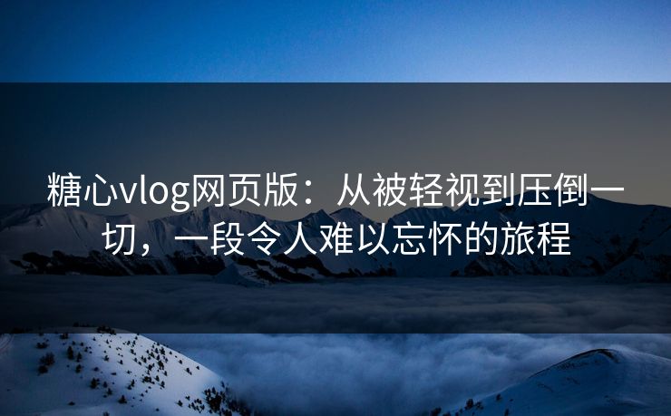 糖心vlog网页版：从被轻视到压倒一切，一段令人难以忘怀的旅程