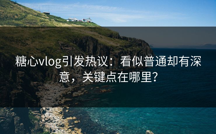 糖心vlog引发热议：看似普通却有深意，关键点在哪里？
