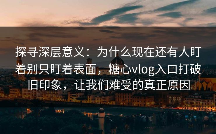 探寻深层意义：为什么现在还有人盯着别只盯着表面，糖心vlog入口打破旧印象，让我们难受的真正原因