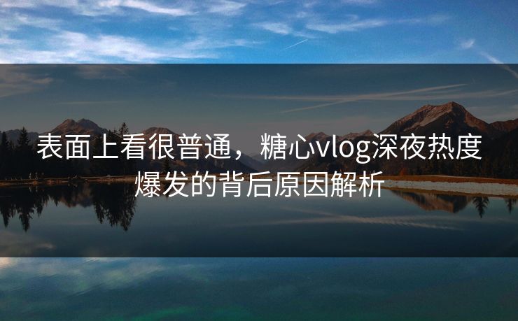 表面上看很普通，糖心vlog深夜热度爆发的背后原因解析