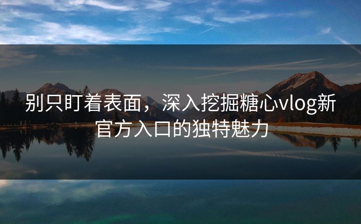 别只盯着表面，深入挖掘糖心vlog新官方入口的独特魅力