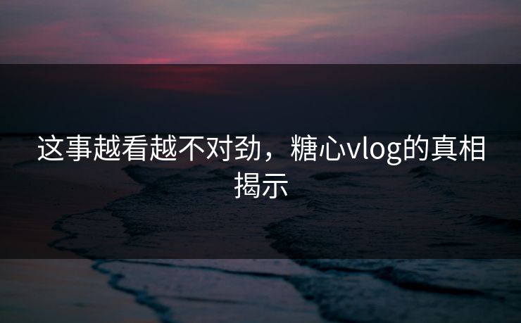 这事越看越不对劲，糖心vlog的真相揭示