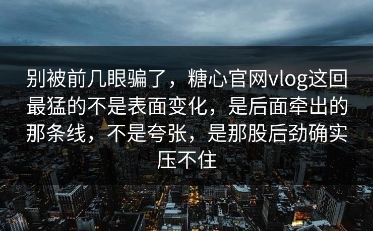 别被前几眼骗了，糖心官网vlog这回最猛的不是表面变化，是后面牵出的那条线，不是夸张，是那股后劲确实压不住