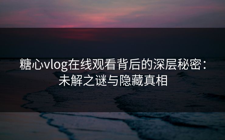 糖心vlog在线观看背后的深层秘密：未解之谜与隐藏真相