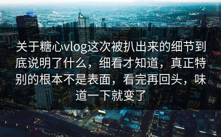 关于糖心vlog这次被扒出来的细节到底说明了什么，细看才知道，真正特别的根本不是表面，看完再回头，味道一下就变了