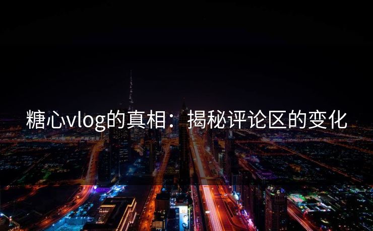 糖心vlog的真相：揭秘评论区的变化