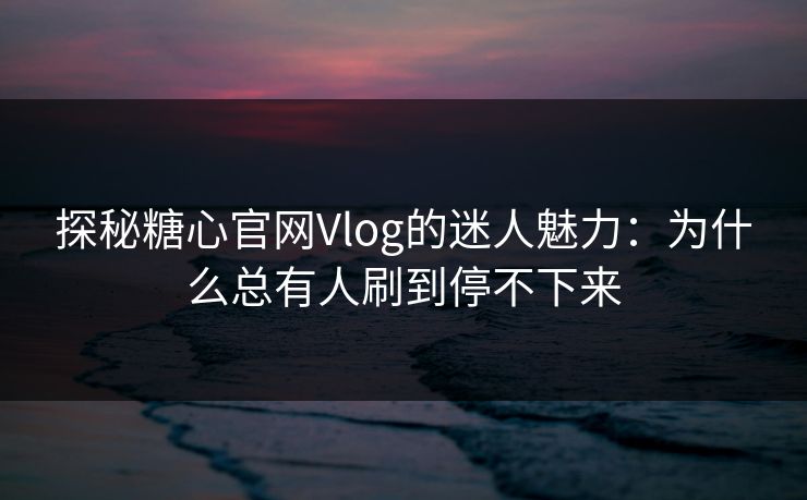探秘糖心官网Vlog的迷人魅力：为什么总有人刷到停不下来