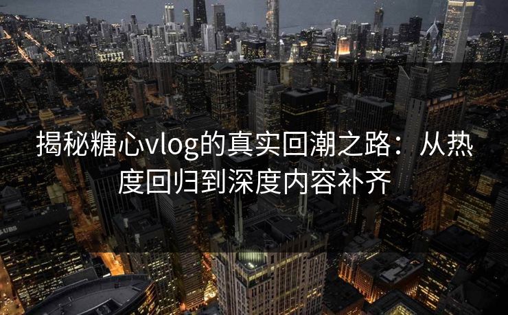 揭秘糖心vlog的真实回潮之路：从热度回归到深度内容补齐