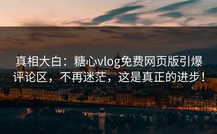 真相大白：糖心vlog免费网页版引爆评论区，不再迷茫，这是真正的进步！