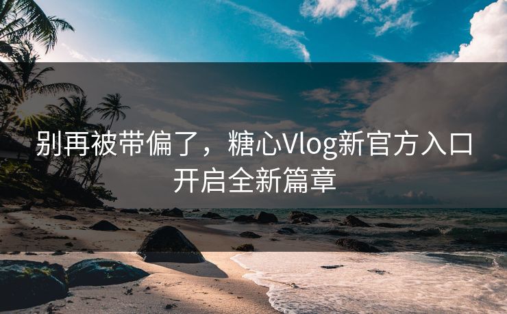 别再被带偏了，糖心Vlog新官方入口开启全新篇章