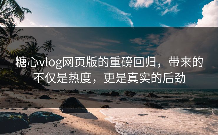 糖心vlog网页版的重磅回归，带来的不仅是热度，更是真实的后劲