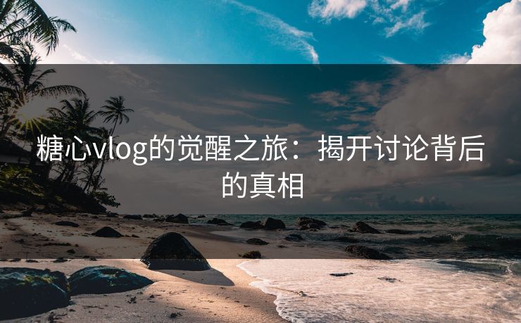糖心vlog的觉醒之旅：揭开讨论背后的真相