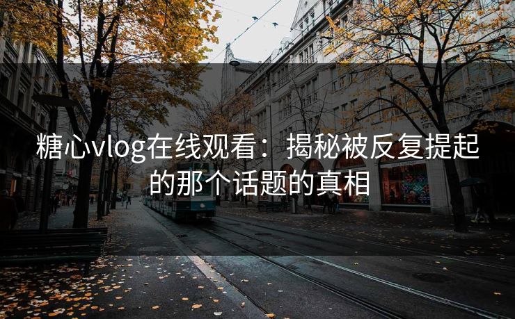 糖心vlog在线观看：揭秘被反复提起的那个话题的真相
