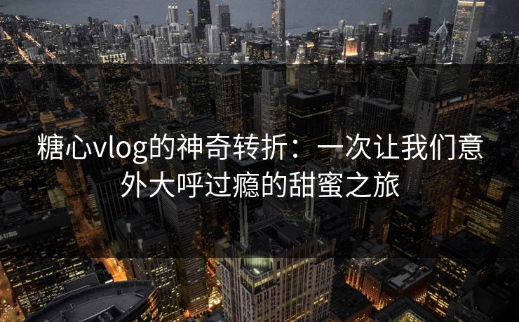 糖心vlog的神奇转折：一次让我们意外大呼过瘾的甜蜜之旅
