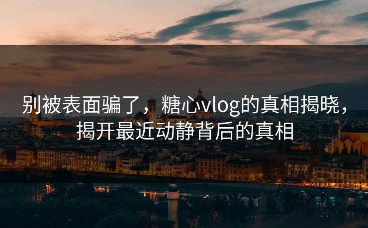 别被表面骗了，糖心vlog的真相揭晓，揭开最近动静背后的真相