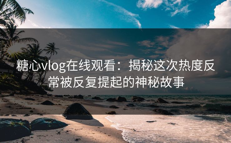 糖心vlog在线观看：揭秘这次热度反常被反复提起的神秘故事