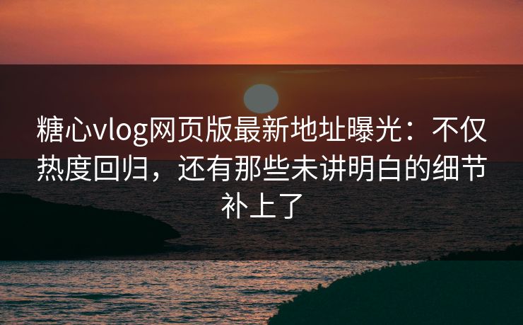 糖心vlog网页版最新地址曝光：不仅热度回归，还有那些未讲明白的细节补上了