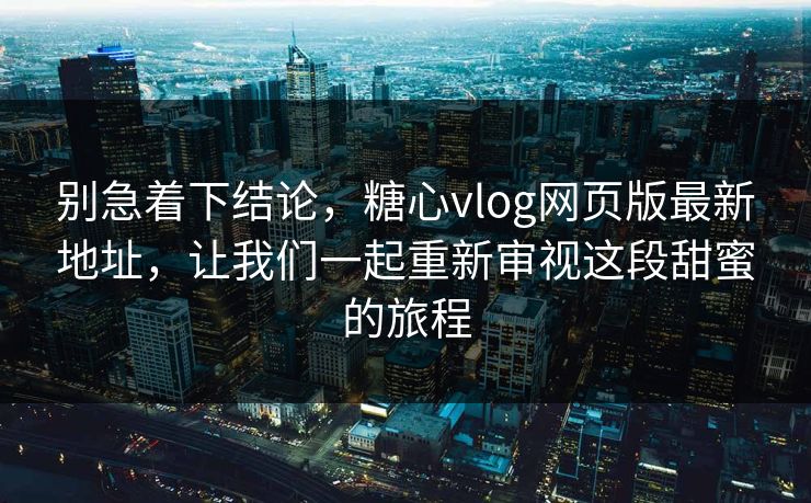 别急着下结论，糖心vlog网页版最新地址，让我们一起重新审视这段甜蜜的旅程