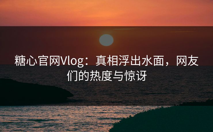 糖心官网Vlog：真相浮出水面，网友们的热度与惊讶