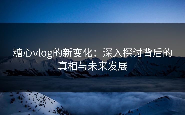 糖心vlog的新变化：深入探讨背后的真相与未来发展