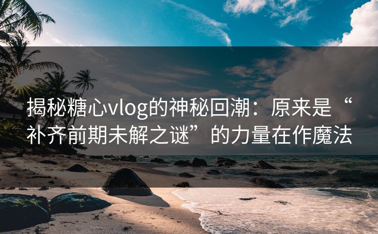 揭秘糖心vlog的神秘回潮：原来是“补齐前期未解之谜”的力量在作魔法