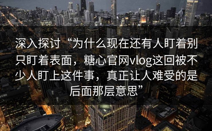 深入探讨“为什么现在还有人盯着别只盯着表面,糖心官网vlog这回被不少人盯上这件事,真正让人难受的是后面那层意思” 深入探讨“为什么现在还有人盯着别只盯着表面,糖心官网vlog这回被不少人盯上这件事,真正让人难受的是后面那层意思”