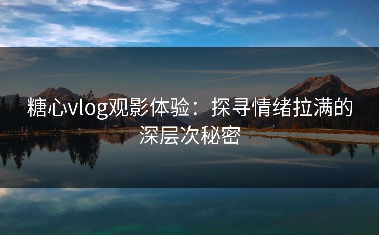 糖心vlog观影体验：探寻情绪拉满的深层次秘密
