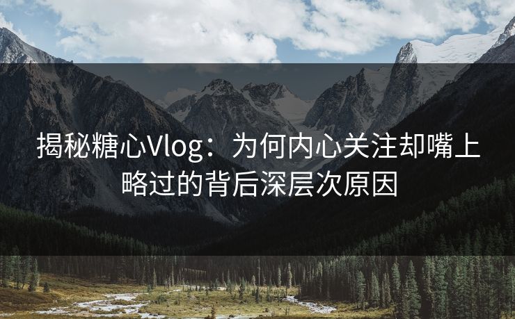 揭秘糖心Vlog：为何内心关注却嘴上略过的背后深层次原因