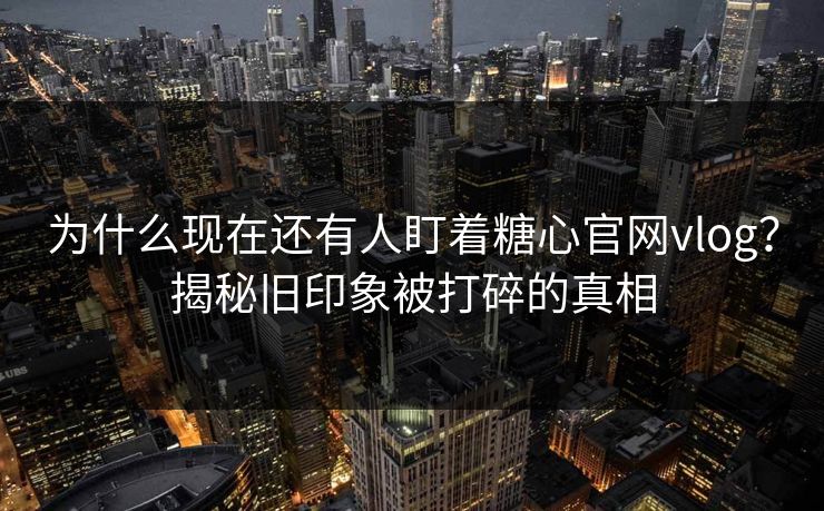 为什么现在还有人盯着糖心官网vlog？揭秘旧印象被打碎的真相