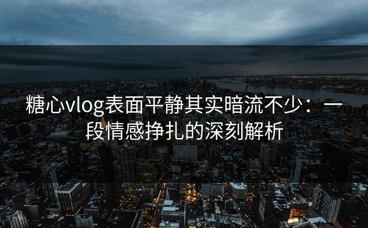糖心vlog表面平静其实暗流不少：一段情感挣扎的深刻解析