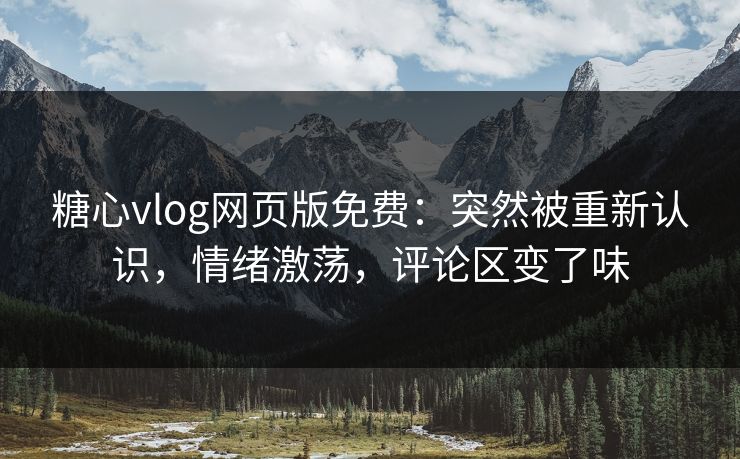 糖心vlog网页版免费：突然被重新认识，情绪激荡，评论区变了味