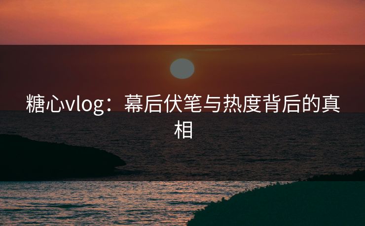 糖心vlog：幕后伏笔与热度背后的真相