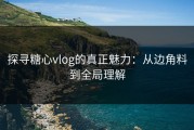 探寻糖心vlog的真正魅力：从边角料到全局理解