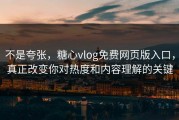 不是夸张，糖心vlog免费网页版入口，真正改变你对热度和内容理解的关键